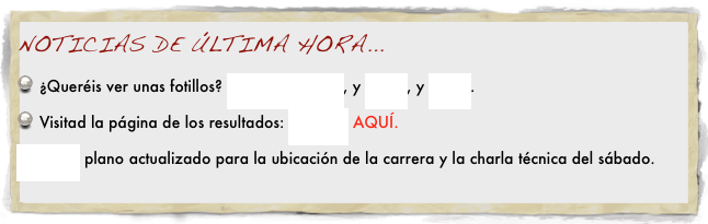 NOTICIAS DE ÚLTIMA HORA...
¿Queréis ver unas fotillos? PINCHAD AQUÍ, y AQUÍ, y AQUÍ.
Visitad la página de los resultados: PINCHA AQUÍ.
AQUí plano actualizado para la ubicación de la carrera y la charla técnica del sábado.
